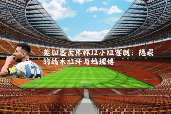 美加墨世界杯12小组赛制:隐藏的战术杠杆与地理博弈