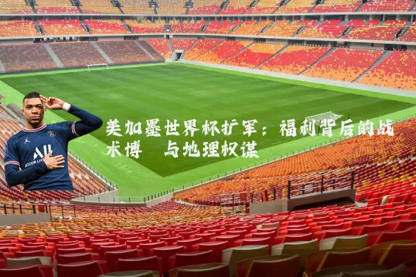 美加墨世界杯扩军:福利背后的战术博弈与地理权谋
