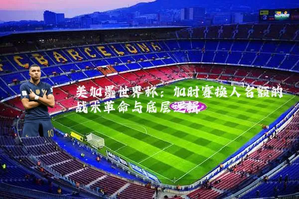 美加墨世界杯:加时赛换人名额的战术革命与底层逻辑