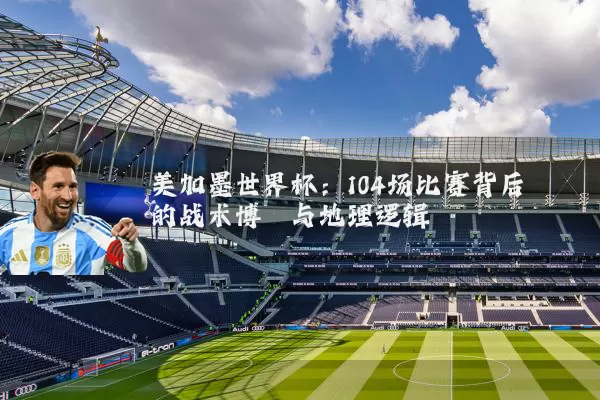 美加墨世界杯:104场比赛背后的战术博弈与地理逻辑