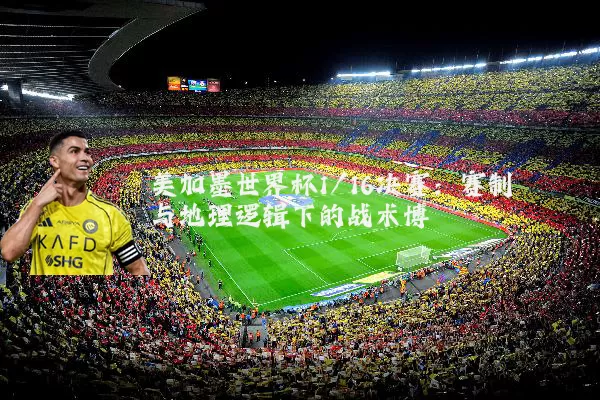 美加墨世界杯1/16决赛:赛制与地理逻辑下的战术博弈