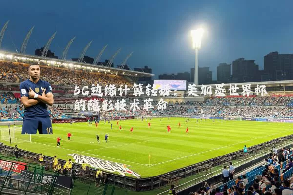 5G边缘计算转播：美加墨世界杯的隐形技术革命