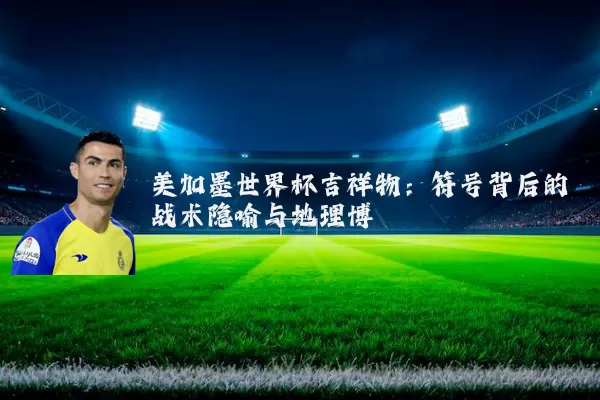 美加墨世界杯吉祥物:符号背后的战术隐喻与地理博弈