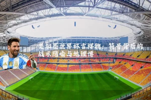 美加墨世界杯吉祥物：符号背后的战术隐喻与地理博弈